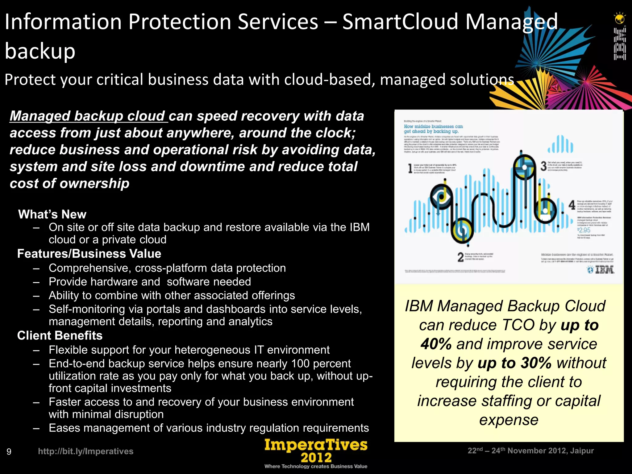 Information Protection Services – SmartCloud Managed
backup
Protect your critical business data with cloud-based, managed solutions

Managed backup cloud can speed recovery with data
access from just about anywhere, around the clock;
reduce business and operational risk by avoiding data,
system and site loss and downtime and reduce total
cost of ownership

 What’s New
    – On site or off site data backup and restore available via the IBM
      cloud or a private cloud
 Features/Business Value
    –   Comprehensive, cross-platform data protection
    –   Provide hardware and software needed
    –   Ability to combine with other associated offerings
    –   Self-monitoring via portals and dashboards into service levels,    IBM Managed Backup Cloud
        management details, reporting and analytics                          can reduce TCO by up to
 Client Benefits
    – Flexible support for your heterogeneous IT environment                  40% and improve service
    – End-to-end backup service helps ensure nearly 100 percent             levels by up to 30% without
      utilization rate as you pay only for what you back up, without up-
      front capital investments                                                 requiring the client to
    – Faster access to and recovery of your business environment             increase staffing or capital
      with minimal disruption
    – Eases management of various industry regulation requirements
                                                                                       expense
9    http://bit.ly/Imperatives                                                      22nd – 24th November 2012, Jaipur
 