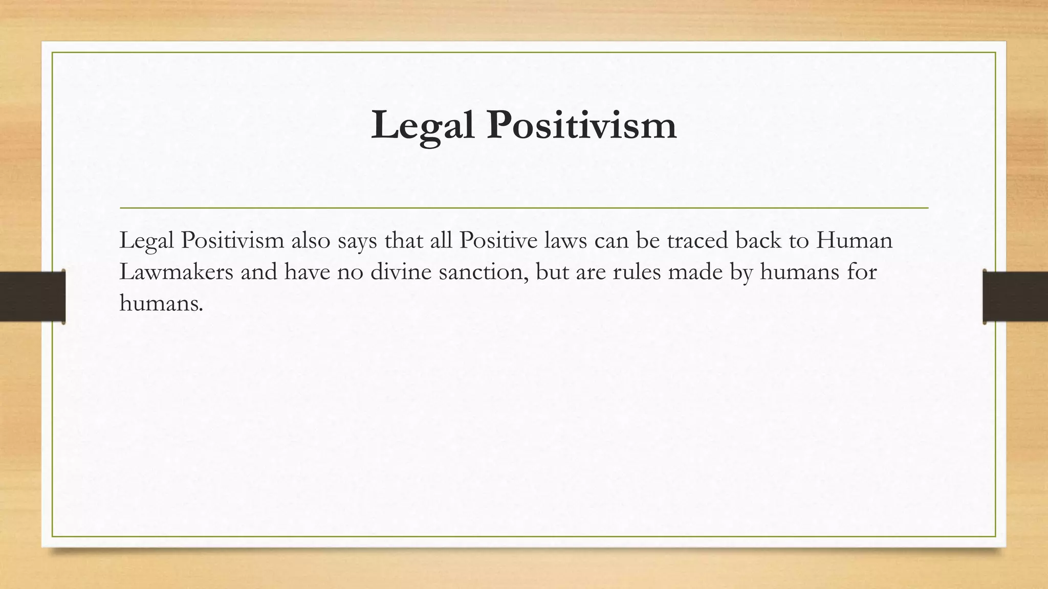Legal Positivism
Legal Positivism also says that all Positive laws can be traced back to Human
Lawmakers and have no divine sanction, but are rules made by humans for
humans.
 