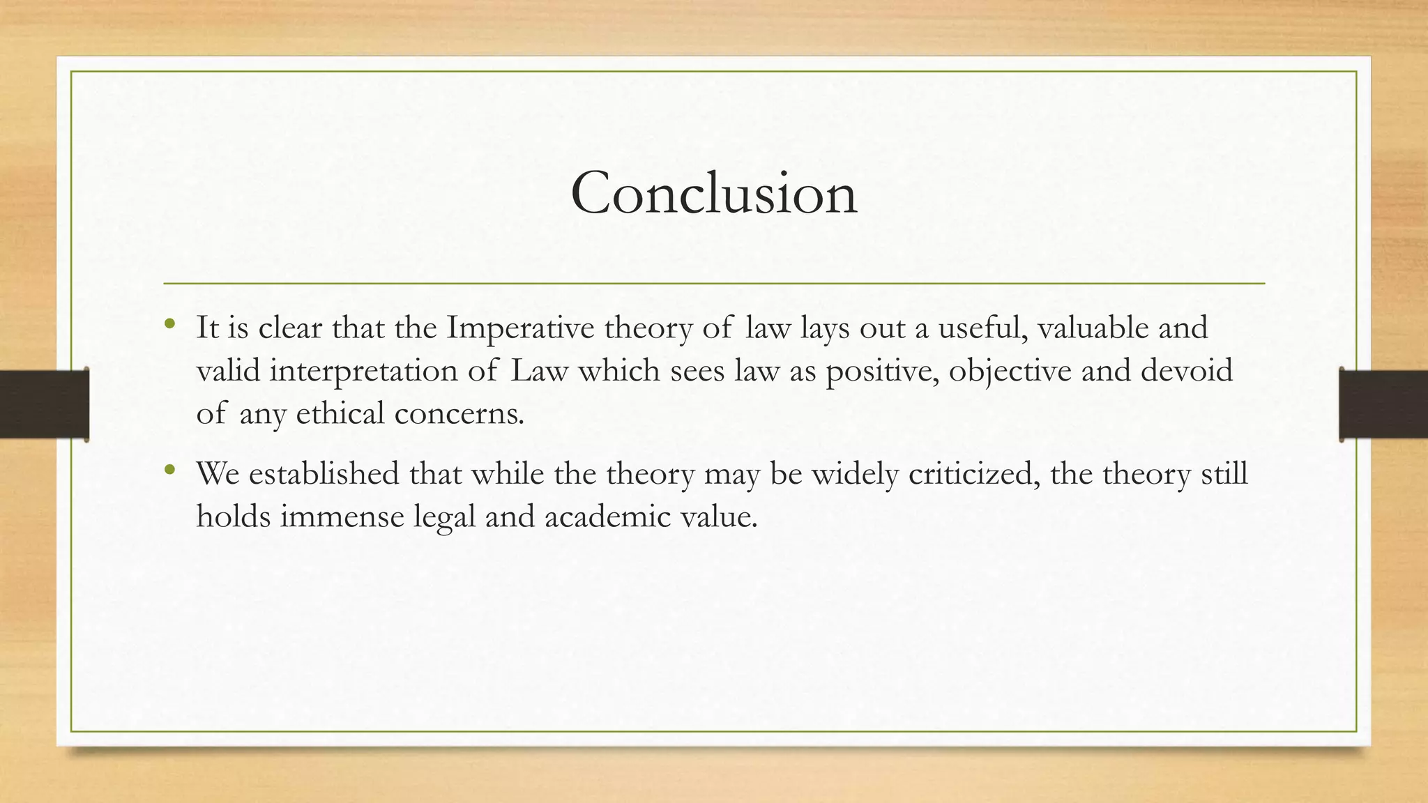 Conclusion
• It is clear that the Imperative theory of law lays out a useful, valuable and
valid interpretation of Law which sees law as positive, objective and devoid
of any ethical concerns.
• We established that while the theory may be widely criticized, the theory still
holds immense legal and academic value.
 