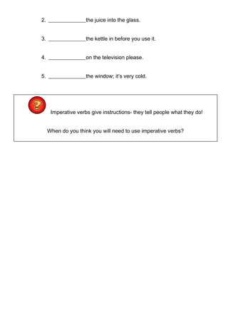 2. ______________the juice into the glass.
3. ______________the kettle in before you use it.
4. ______________on the television please.
5. ______________the window; it’s very cold.
Imperative verbs give instructions- they tell people what they do!
When do you think you will need to use imperative verbs?
 