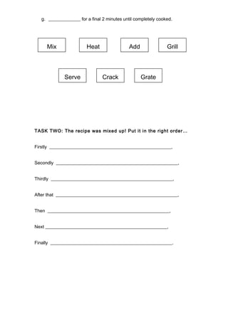 g. ______________ for a final 2 minutes until completely cooked.
TASK TWO: The recipe was mixed up! Put it in the right order…
Firstly _____________________________________________________,
Secondly _____________________________________________________,
Thirdly _____________________________________________________,
After that _____________________________________________________,
Then _____________________________________________________,
Next _____________________________________________________,
Finally _____________________________________________________.
Mix Heat Add Grill
Serve Crack Grate
 