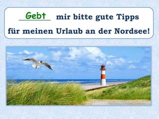________ mir bitte gute Tipps
für meinen Urlaub an der Nordsee!
Gebt
 