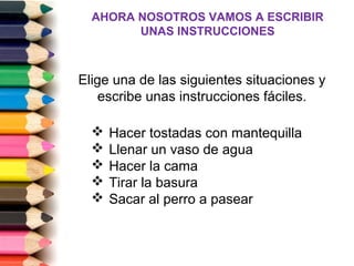 AHORA NOSOTROS VAMOS A ESCRIBIR
        UNAS INSTRUCCIONES



Elige una de las siguientes situaciones y
    escribe unas instrucciones fáciles.

     Hacer tostadas con mantequilla
     Llenar un vaso de agua
     Hacer la cama
     Tirar la basura
     Sacar al perro a pasear
 