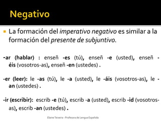  La formación del imperativo negativo es similar a la 
formación del presente de subjuntivo. 
-ar (hablar) : enseñ -es (tú), enseñ -e (usted), enseñ - 
éis (vosotros-as), enseñ -en (ustedes) . 
-er (leer): le -as (tú), le -a (usted), le -áis (vosotros-as), le - 
an (ustedes) . 
-ir (escribir): escrib -e (tú), escrib -a (usted), escrib -id (vosotros-as), 
escrib -an (ustedes) . 
Elaine Teixeira - Profesora de Lengua Española 
 