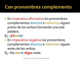  En imperativo afirmativo los pronombres 
complementos directos e indirectos siguen 
juntos de los verbos formando una sola 
palabra. 
Ej.: ¡Dímelo! 
 En imperativo negativo los pronombres 
complementos directos e indirectos siguen 
antes de los verbos. 
Ej.: No me lo digas nada. 
Elaine Teixeira - Profesora de Lengua Española 
 