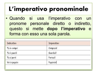 L’imperativo pronominale
• Quando si usa l’imperativo con un
pronome personale diretto o indiretto,
questo si mette dopo l’imperativo e
forma con esso una sola parola.
 