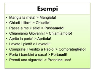 Esempi
• Mangia la mela! > Mangiala!
• Chiudi il libro! > Chiudilo!
• Passa a me il sale! > Passamelo!
• Chiamiamo Giovanni! > Chiamiamolo!
• Aprite la porta! > Apritela!
• Lavate i piatti! > Lavateli!
• Comprate il vestito a Paolo! > Comprateglielo!
• Porta i bambini a casa! > Portaceli!
• Prendi una sigaretta! > Prendine una!
 