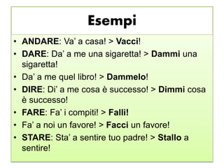 Esempi
• ANDARE: Va’ a casa! > Vacci!
• DARE: Da’ a me una sigaretta! > Dammi una
sigaretta!
• Da’ a me quel libro! > Dammelo!
• DIRE: Di’ a me cosa è successo! > Dimmi cosa
è successo!
• FARE: Fa’ i compiti! > Falli!
• Fa’ a noi un favore! > Facci un favore!
• STARE: Sta’ a sentire tuo padre! > Stallo a
sentire!
 