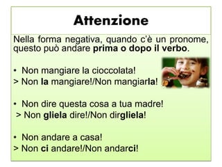 Attenzione
Nella forma negativa, quando c’è un pronome,
questo può andare prima o dopo il verbo.
• Non mangiare la cioccolata!
> Non la mangiare!/Non mangiarla!
• Non dire questa cosa a tua madre!
> Non gliela dire!/Non dirgliela!
• Non andare a casa!
> Non ci andare!/Non andarci!
 
