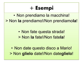 + Esempi
• Non prendiamo la macchina!
> Non la prendiamo!/Non prendiamola!
• Non fate questa strada!
> Non la fate!/Non fatela!
• Non date questo disco a Mario!
> Non glielo date!/Non dateglielo!
 