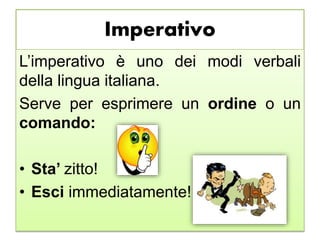 Imperativo
L’imperativo è uno dei modi verbali
della lingua italiana.
Serve per esprimere un ordine o un
comando:
• Sta’ zitto!
• Esci immediatamente!
 