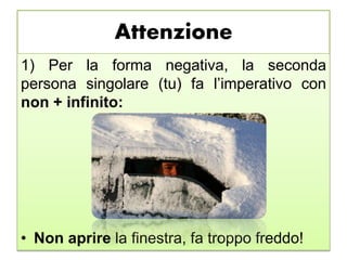 Attenzione
1) Per la forma negativa, la seconda
persona singolare (tu) fa l’imperativo con
non + infinito:
• Non aprire la finestra, fa troppo freddo!
 