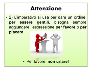 Attenzione
• 2) L’imperativo si usa per dare un ordine;
per essere gentili, bisogna sempre
aggiungere l’espressione per favore o per
piacere.
• Per favore, non urlare!
 
