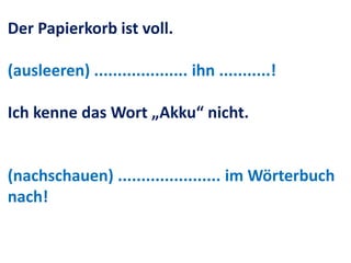 Der Papierkorb ist voll.
(ausleeren) .................... ihn ...........!
Ich kenne das Wort „Akku“ nicht.
(nachschauen) ...................... im Wörterbuch
nach!
 