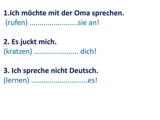 1.Ich möchte mit der Oma sprechen.
(rufen) ........................sie an!
2. Es juckt mich.
(kratzen) ...................... dich!
3. Ich spreche nicht Deutsch.
(lernen) ............................es!
 