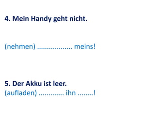 4. Mein Handy geht nicht.
(nehmen) .................. meins!
5. Der Akku ist leer.
(aufladen) ............. ihn ........!
 