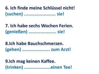 6. Ich finde meine Schlüssel nicht!
(suchen) ........................ sie!
7. Ich habe sechs Wochen Ferien.
(genießen) ..................... sie!
8.Ich habe Bauchschmerzen.
(gehen) ..................... zum Arzt!
9.Ich mag keinen Kaffee.
(trinken) ....................einen Tee!
 