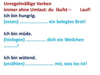 Unregelmäßige Verben
immer ohne Umlaut: du läufst – Lauf!
Ich bin hungrig.
(essen) ..................... ein belegtes Brot!
Ich bin müde.
(hinlegen) ............... dich ein Weilchen
..........!
Ich bin wütend.
(erzählen) ..................... mir, was los ist!
 