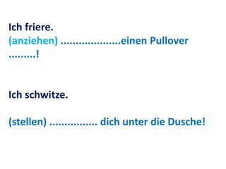Ich friere.
(anziehen) ....................einen Pullover
.........!
Ich schwitze.
(stellen) ................ dich unter die Dusche!
 
