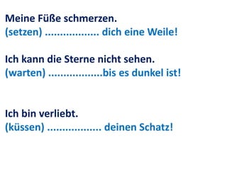 Meine Füße schmerzen.
(setzen) .................. dich eine Weile!
Ich kann die Sterne nicht sehen.
(warten) ..................bis es dunkel ist!
Ich bin verliebt.
(küssen) .................. deinen Schatz!
 