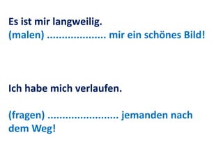 Es ist mir langweilig.
(malen) .................... mir ein schönes Bild!
Ich habe mich verlaufen.
(fragen) ........................ jemanden nach
dem Weg!
 
