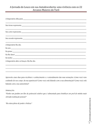A Jornada do Louco em sua Autodescoberta: uma vivência com os 22
                          Arcanos Maiores do Tarô


A Imperatriz olha para ____________________________________________________________________
_______________________________________________________________________________________
Seu trono representa _____________________________________________________________________
_______________________________________________________________________________________
Seu cetro representa ______________________________________________________________________
_______________________________________________________________________________________
Seu escudo representa ____________________________________________________________________
_______________________________________________________________________________________
A Imperatriz lhe diz:
Eu sou _________________________________________________________________________________
Eu posso _______________________________________________________________________________
Eu lhe darei ____________________________________________________________________________
Eu tenho _______________________________________________________________________________
A Imperatriz abre os braços. Ela lhe diz:
_______________________________________________________________________________________
_______________________________________________________________________________________
_______________________________________________________________________________________


Aproveite esses dias para recobrar o conhecimento e o entendimento das suas sensações. Como você vem
cuidando do seu corpo, da sua aparência? Como você está lidando com a sua alimentação? Como você está
lidando com a sua autoestima?


AFIRMAÇÕES:
“Tenho um jardim em flor de potencial criativo que é alimentado para frutificar em prol de minha mais
elevada realização pessoal.”
                                                                                                        CONVERSAS CARTOMÂNTICAS




“Eu estou pleno de poder e beleza.”




                                                                                                        2
 