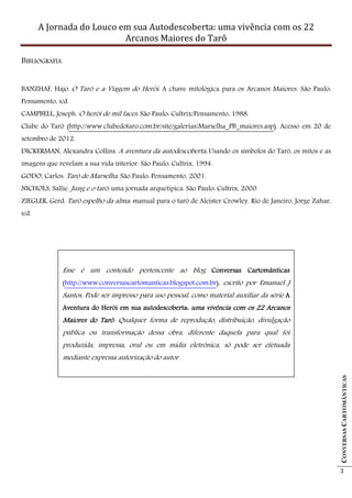 A Jornada do Louco em sua Autodescoberta: uma vivência com os 22
                           Arcanos Maiores do Tarô

BIBLIOGRAFIA


BANZHAF, Hajo. O Tarô e a Viagem do Herói: A chave mitológica para os Arcanos Maiores. São Paulo:
Pensamento, s/d.
CAMPBELL, Joseph. O herói de mil faces. São Paulo: Cultrix/Pensamento, 1988.
Clube do Tarô (http://www.clubedotaro.com.br/site/galerias/Marselha_PB_maiores.asp). Acesso em 20 de
setembro de 2012.
DICKERMAN, Alexandra Collins. A aventura da autodescoberta: Usando os símbolos do Tarô, os mitos e as
imagens que revelam a sua vida interior. São Paulo: Cultrix, 1994.
GODO, Carlos. Tarô de Marselha. São Paulo: Pensamento, 2001.
NICHOLS, Sallie. Jung e o tarô: uma jornada arquetípica. São Paulo: Cultrix, 2000.
ZIEGLER, Gerd. Tarô espelho da alma: manual para o tarô de Aleister Crowley. Rio de Janeiro, Jorge Zahar,
s/d.




               Esse é um conteúdo pertencente ao blog Conversas Cartomânticas
               (http://www.conversascartomanticas.blogspot.com.br), escrito por Emanuel J
               Santos. Pode ser impresso para uso pessoal, como material auxiliar da série A
                     .
               Aventura do Herói em sua autodescoberta: uma vivência com os 22 Arcanos
               Maiores do Tarô Qualquer forma de reprodução, distribuição, divulgação
                          Tarô.
               pública ou transformação dessa obra, diferente daquela para qual foi
               produzida, impressa, oral ou em mídia eletrônica, só pode ser efetuada
               mediante expressa autorização do autor.
                                                                                                            CONVERSAS CARTOMÂNTICAS




                                                                                                            3
 