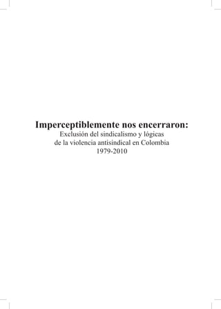 Imperceptiblemente nos encerraron:
      Exclusión del sindicalismo y lógicas
    de la violencia antisindical en Colombia
                   1979-2010
 