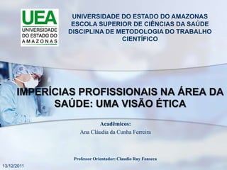 UNIVERSIDADE DO ESTADO DO AMAZONAS
               ESCOLA SUPERIOR DE CIÊNCIAS DA SAÚDE
              DISCIPLINA DE METODOLOGIA DO TRABALHO
                             CIENTÍFICO




      IMPERÍCIAS PROFISSIONAIS NA ÁREA DA
            SAÚDE: UMA VISÃO ÉTICA
                        Acadêmicos:
                 Ana Cláudia da Cunha Ferreira



               Professor Orientador: Claudio Ruy Fonseca
13/12/2011
 