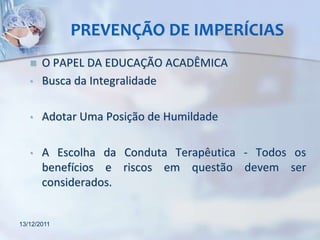 PREVENÇÃO DE IMPERÍCIAS
      O PAPEL DA EDUCAÇÃO ACADÊMICA
   •   Busca da Integralidade

   •   Adotar Uma Posição de Humildade

   •   A Escolha da Conduta Terapêutica - Todos os
       benefícios e riscos em questão devem ser
       considerados.


13/12/2011
 