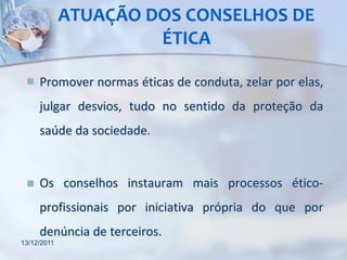 ATUAÇÃO DOS CONSELHOS DE
                      ÉTICA

    Promover normas éticas de conduta, zelar por elas,
     julgar desvios, tudo no sentido da proteção da
     saúde da sociedade.


    Os conselhos instauram mais processos ético-
     profissionais por iniciativa própria do que por
     denúncia de terceiros.
13/12/2011
 