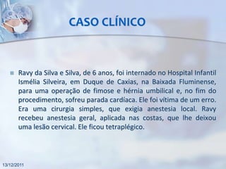 CASO CLÍNICO


      Ravy da Silva e Silva, de 6 anos, foi internado no Hospital Infantil
       Ismélia Silveira, em Duque de Caxias, na Baixada Fluminense,
       para uma operação de fimose e hérnia umbilical e, no fim do
       procedimento, sofreu parada cardíaca. Ele foi vítima de um erro.
       Era uma cirurgia simples, que exigia anestesia local. Ravy
       recebeu anestesia geral, aplicada nas costas, que lhe deixou
       uma lesão cervical. Ele ficou tetraplégico.



13/12/2011
 