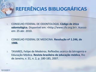 REFERÊNCIAS BIBLIOGRÁFICAS

      1.     CONSELHO FEDERAL DE ODONTOLOGIA. Código de ética
             odontológica. Disponível em: <http://www.cfo.org.br>. Acesso
             em: 25 abr. 2010.

      2.     CONSELHO FEDERAL DE MEDICINA. Resolução nº 1.246, de
             1988.

      3.     TAVARES, Felipe de Medeiros. Reflexões acerca da Iatrogenia e
             Educação Médica. Revista brasileira de educação médica, Rio
             de Janeiro, v. 31, n. 2, p. 180-185, 2007.
      .

13/12/2011
 