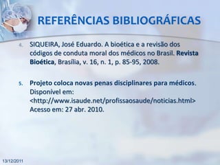 REFERÊNCIAS BIBLIOGRÁFICAS
       4.    SIQUEIRA, José Eduardo. A bioética e a revisão dos
             códigos de conduta moral dos médicos no Brasil. Revista
             Bioética, Brasília, v. 16, n. 1, p. 85-95, 2008.

       5.    Projeto coloca novas penas disciplinares para médicos.
             Disponível em:
             <http://www.isaude.net/profissaosaude/noticias.html>
             Acesso em: 27 abr. 2010.




13/12/2011
 