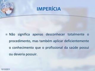 IMPERÍCIA



       Não significa apenas desconhecer totalmente o
        procedimento, mas também aplicar deficientemente
        o conhecimento que o profissional da saúde possui
        ou deveria possuir.


13/12/2011
 