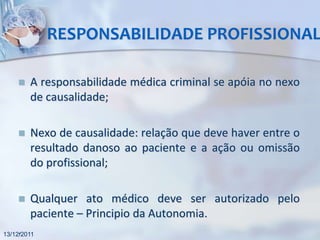 RESPONSABILIDADE PROFISSIONAL

       A responsabilidade médica criminal se apóia no nexo
        de causalidade;

       Nexo de causalidade: relação que deve haver entre o
        resultado danoso ao paciente e a ação ou omissão
        do profissional;

       Qualquer ato médico deve ser autorizado pelo
        paciente – Principio da Autonomia.
    .
13/12/2011
 