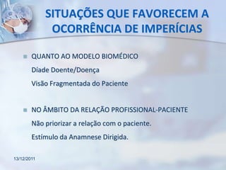 SITUAÇÕES QUE FAVORECEM A
              OCORRÊNCIA DE IMPERÍCIAS

       QUANTO AO MODELO BIOMÉDICO
        Díade Doente/Doença
        Visão Fragmentada do Paciente


       NO ÂMBITO DA RELAÇÃO PROFISSIONAL-PACIENTE
        Não priorizar a relação com o paciente.
        Estímulo da Anamnese Dirigida.

13/12/2011
 