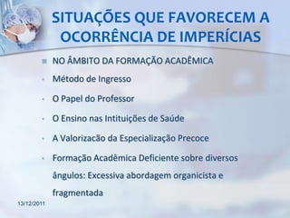 SITUAÇÕES QUE FAVORECEM A
              OCORRÊNCIA DE IMPERÍCIAS
            NO ÂMBITO DA FORMAÇÃO ACADÊMICA
        •    Método de Ingresso

        •    O Papel do Professor

        •    O Ensino nas Intituições de Saúde

        •    A Valorizacão da Especialização Precoce

        •    Formação Acadêmica Deficiente sobre diversos
             ângulos: Excessiva abordagem organicista e
             fragmentada
13/12/2011
 