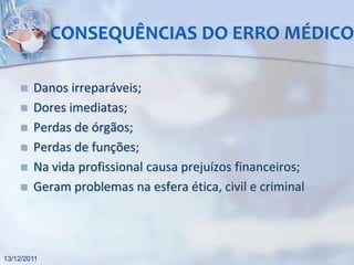 CONSEQUÊNCIAS DO ERRO MÉDICO

       Danos irreparáveis;
       Dores imediatas;
       Perdas de órgãos;
       Perdas de funções;
       Na vida profissional causa prejuízos financeiros;
       Geram problemas na esfera ética, civil e criminal




13/12/2011
 