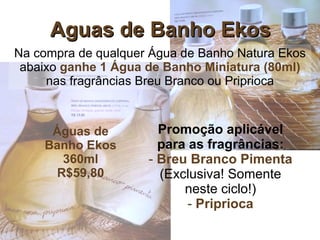 Aguas de Banho Ekos Na compra de qualquer Água de Banho Natura Ekos abaixo  ganhe 1 Água de Banho Miniatura (80ml)  nas fragrâncias Breu Branco ou Priprioca Promoção aplicável para as fragrâncias: Breu Branco Pimenta  (Exclusiva! Somente neste ciclo!) Priprioca Águas de Banho Ekos 360ml R$59,80 