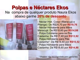 Polpas e Néctares Ekos Na  compra de qualquer produto Naura Ekos abaixo ganhe  20% de desconto Néctar Hidr. Corpo (Maracujá e Pitanga): De R$24,70 por  R$19,76 Néctar Hidratante para Mãos Maracujá: De R$18,60 por  R$14,88 Polpa Esfoliante para os Pés Castanha: De R$17,40 por  R$13,92 Polpa Hidratante para Pés Castanha*: De R$19,40 por  R$15,52 Polpa Hidratante para Mãos Castanha: De R$18,60 por  R$14,88 * Produto não recomendado para gestantes 