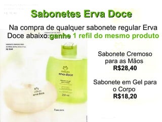 Sabonetes Erva Doce Na compra de qualquer sabonete regular Erva Doce abaixo  ganhe  1 refil do mesmo produto Sabonete Cremoso para as Mãos  R$28,40 Sabonete em Gel para o Corpo  R$18,20 