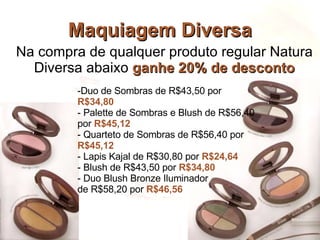 Maquiagem Diversa Na compra de qualquer produto regular Natura Diversa abaixo  ganhe 20% de desconto Duo de Sombras de R$43,50 por  R$34,80  Palette de Sombras e Blush de R$56,40 por  R$45,12 Quarteto de Sombras de R$56,40 por  R$45,12  Lapis Kajal de R$30,80 por  R$24,64 Blush de R$43,50 por  R$34,80 Duo Blush Bronze Iluminador  de R$58,20 por  R$46,56  