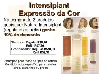 Intensiplant Expressão da Cor Na compra de 2 produtos quaisquer Natura Intensiplant (regulares ou refis)  ganhe  10% de desconto Shampoo para todos os tipos de cabelo Condicionador específico para cabelos loiros, castanhos ou pretos Shampoo:  Regular R$8,90   Refil: R$7,60 Condicionador:  Regular R$10,90   Refil R$9,30 