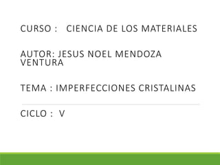 CURSO : CIENCIA DE LOS MATERIALES
AUTOR: JESUS NOEL MENDOZA
VENTURA
TEMA : IMPERFECCIONES CRISTALINAS
CICLO : V
 