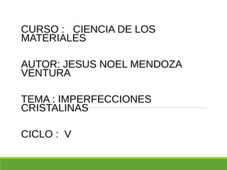 CURSO : CIENCIA DE LOS
MATERIALES
AUTOR: JESUS NOEL MENDOZA
VENTURA
TEMA : IMPERFECCIONES
CRISTALINAS
CICLO : V
 