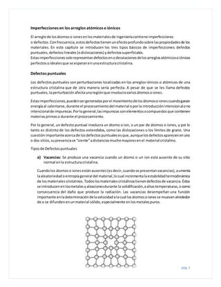 pág. 1
Imperfecciones en los arreglos atómicos e iónicos
El arreglode losátomoso ionesenlosmaterialesde ingenieríacontiene imperfecciones
o defectos.Confrecuencia,estosdefectostienenunefectoprofundosobre laspropiedadesde los
materiales. En este capítulo se introducen los tres tipos básicos de imperfecciones: defectos
puntuales,defectoslineales(odislocaciones) ydefectossuperficiales.
Estasimperfeccionessolorepresentandefectosenodesviacionesdelosarreglosatómicosoiónicos
perfectosoidealesque se esperanenunaestructuracristalina.
Defectos puntuales
Los defectos puntuales son perturbaciones localizadas en los arreglos iónicos o atómicos de una
estructura cristalina que de otra manera sería perfecta. A pesar de que se les llama defectos
puntuales,laperturbaciónafectaunaregiónque involucravariosátomosoiones.
Estasimperfecciones,puedensergeneradasporel movimientodelosátomosoionescuandoganan
energíaal calentarse,durante el procesamientodel material oporla introducciónintencionalono
intencionalde impurezas.Porlogeneral,lasimpurezassonelementosocompuestosque contienen
materiasprimaso durante el procesamiento.
Por lo general, un defecto puntual involucra un átomo o ion, o un par de átomos o iones, y por lo
tanto es distinto de los defectos extendidos, como las dislocaciones o los límites de grano. Una
cuestiónimportanteacercade losdefectospuntualesesque,aunquelosdefectosaparecenenuno
o dos sitios,supresenciase “siente”adistanciasmuchomayoresenel material cristalino.
Tiposde Defectospuntuales
a) Vacancias: Se produce una vacancia cuando un átomo o un ion está ausente de su sitio
normal enla estructuracristalina.
Cuandolos átomoso ionesestánausentes(esdecir,cuandose presentanvacancias),aumenta
laaleatoriedadoentropíageneral del material,locual incrementalaestabilidadtermodinámica
de losmaterialescristalinos.Todoslosmaterialescristalinostienendefectosde vacancia.Éstos
se introducenenlosmetalesyaleacionesdurante la solidificación,aaltastemperaturas,ocomo
consecuencia del daño que produce la radiación. Las vacancias desempeñan una función
importante enladeterminacióndelavelocidadalacual losátomosoionesse muevenalrededor
de o se difundenenunmaterial sólido,especialmente enlosmetalespuros.
 