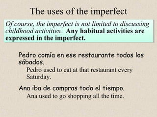The uses of the imperfect 
Of course, the imperfect is not limited to discussing 
childhood activities. Any habitual activities are 
expressed in the imperfect. 
Of course, the imperfect is not limited to discussing 
childhood activities. Any habitual activities are 
expressed in the imperfect. 
Pedro comía en ese restaurante todos los 
sábados. 
Pedro used to eat at that restaurant every 
Saturday. 
Ana iba de compras todo el tiempo. 
Ana used to go shopping all the time. 
 