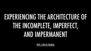 EXPERIENCING THE ARCHITECTURE OF
THE INCOMPLETE, IMPERFECT,
AND IMPERMANENT
HTTP://BIT.LY/2CGRJSL
 