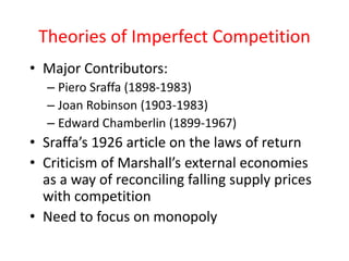 Theories of Imperfect Competition 
• Major Contributors: 
– Piero Sraffa (1898-1983) 
– Joan Robinson (1903-1983) 
– Edward Chamberlin (1899-1967) 
• Sraffa’s 1926 article on the laws of return 
• Criticism of Marshall’s external economies 
as a way of reconciling falling supply prices 
with competition 
• Need to focus on monopoly 
 